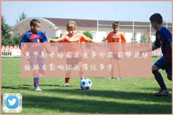 意甲射手榜前五竞争升温 前锋进球榜排名影响欧战席位争夺