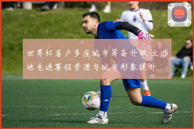 世界杯落户多座城市筹备升级 主办地竞逐赛程资源与城市形象提升