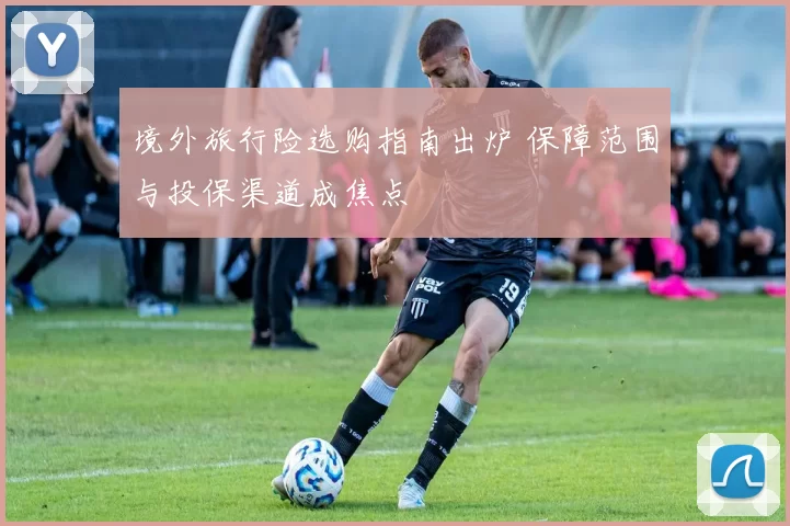 境外旅行险选购指南出炉 保障范围与投保渠道成焦点