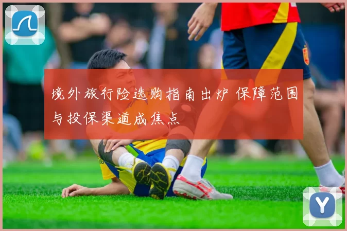 境外旅行险选购指南出炉 保障范围与投保渠道成焦点