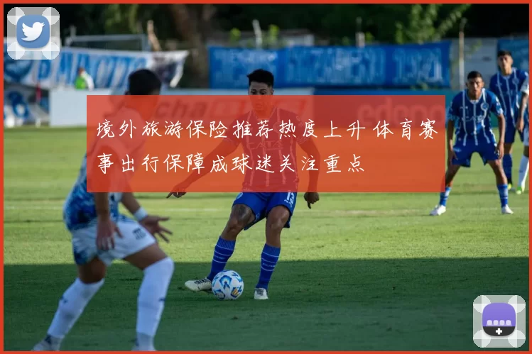 境外旅游保险推荐热度上升 体育赛事出行保障成球迷关注重点