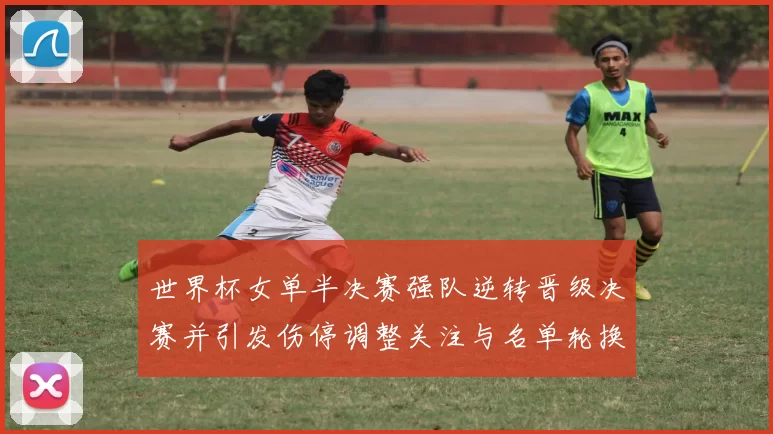 世界杯女单半决赛强队逆转晋级决赛并引发伤停调整关注与名单轮换讨论
