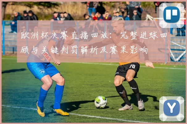 欧洲杯决赛直播回放：完整进球回顾与关键判罚解析及赛果影响