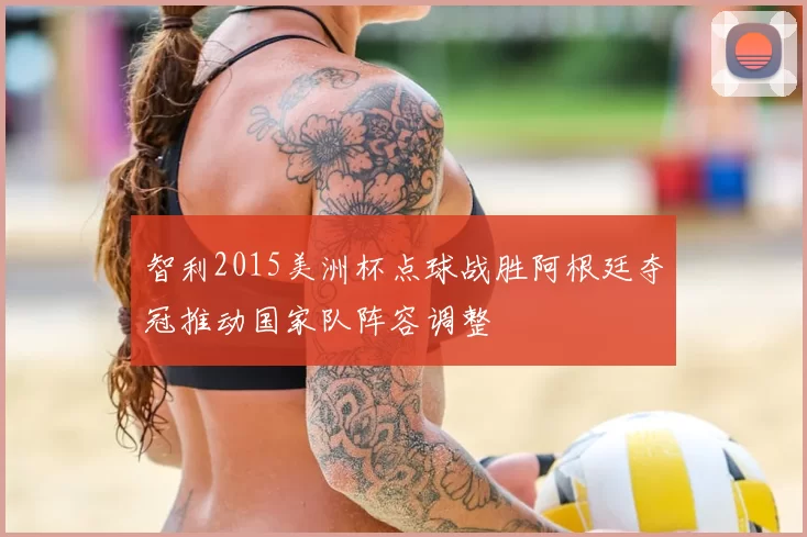 智利2015美洲杯点球战胜阿根廷夺冠推动国家队阵容调整