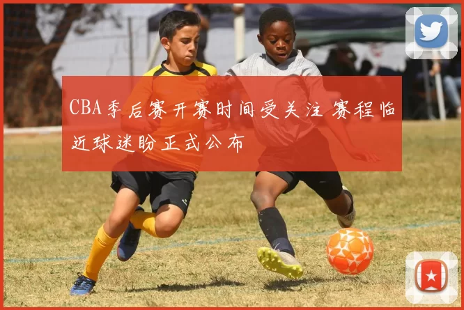 CBA季后赛开赛时间受关注 赛程临近球迷盼正式公布