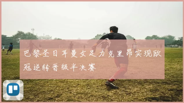 巴黎圣日耳曼女足力克里昂实现欧冠逆转晋级半决赛