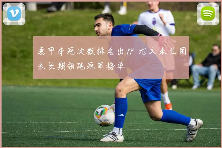 意甲夺冠次数排名出炉 尤文米兰国米长期领跑冠军榜单