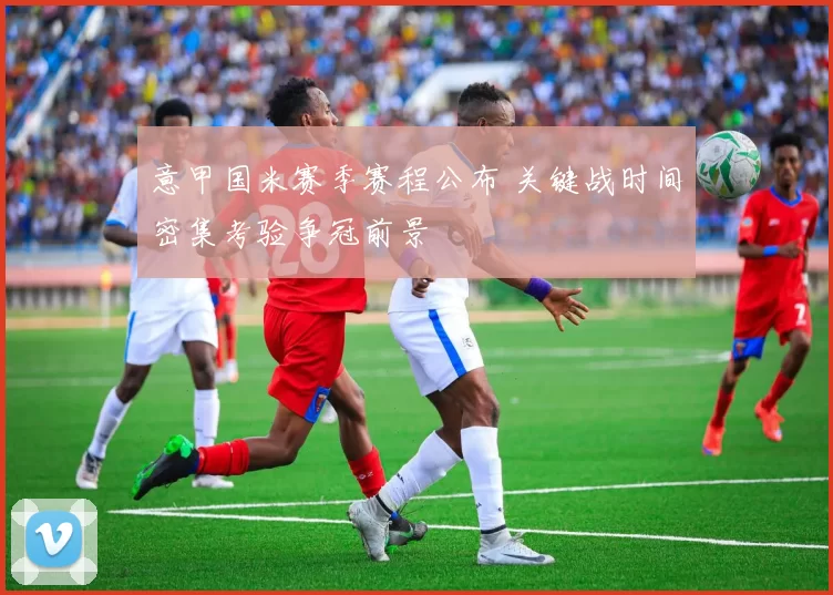 意甲国米赛季赛程公布 关键战时间密集考验争冠前景