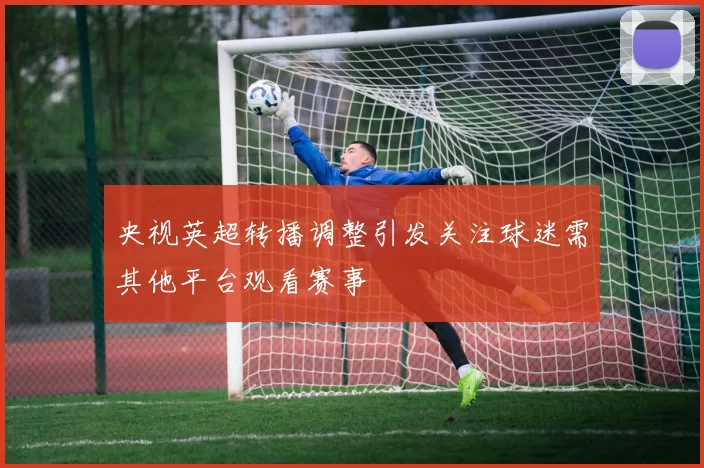 央视英超转播调整引发关注球迷需其他平台观看赛事