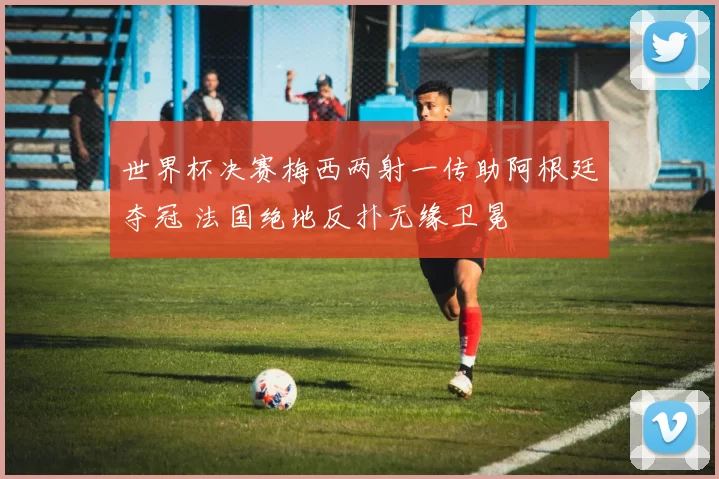 世界杯决赛梅西两射一传助阿根廷夺冠 法国绝地反扑无缘卫冕